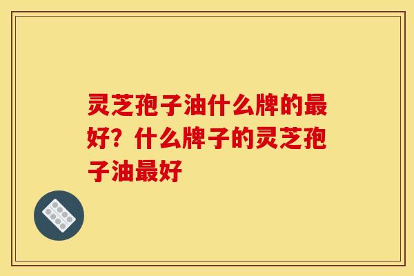 灵芝孢子油什么牌的最好?什么牌子的灵芝孢子油最好