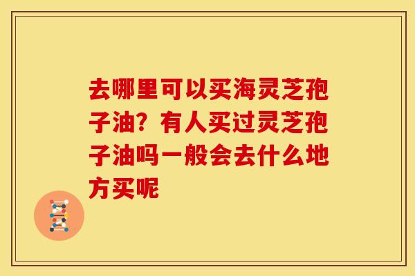 去哪里可以买海灵芝孢子油？有人买过灵芝孢子油吗一般会去什么地方买呢