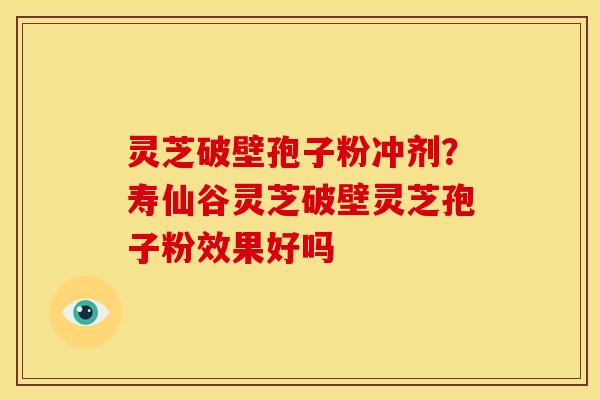 灵芝破壁孢子粉冲剂?寿仙谷灵芝破壁灵芝孢子粉效果好吗