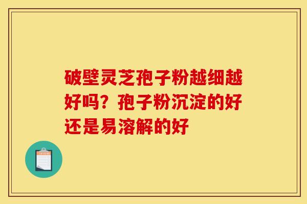 破壁灵芝孢子粉越细越好吗?孢子粉沉淀的好还是易溶解的好