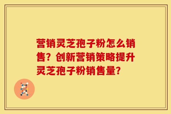 营销灵芝孢子粉怎么销售?创新营销策略提升灵芝孢子粉销售量?