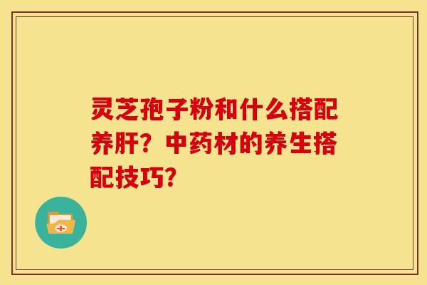 灵芝孢子粉和什么搭配养肝？中药材的养生搭配技巧？