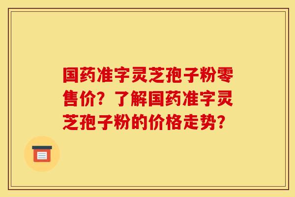 国药准字灵芝孢子粉零售价?了解国药准字灵芝孢子粉的价格走势?