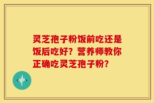 灵芝孢子粉饭前吃还是饭后吃好?营养师教你正确吃灵芝孢子粉?