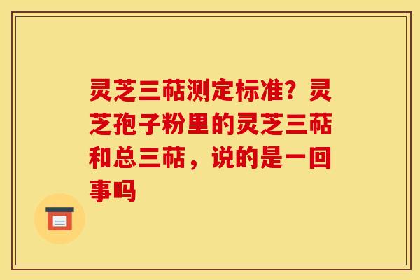 灵芝三萜测定标准?灵芝孢子粉里的灵芝三萜和总三萜,说的是一回事吗