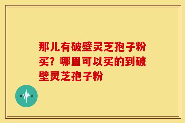 那儿有破壁灵芝孢子粉买？哪里可以买的到破壁灵芝孢子粉