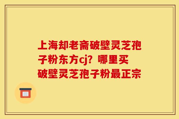 上海却老斋破壁灵芝孢子粉东方cj?哪里买破壁灵芝孢子粉最正宗