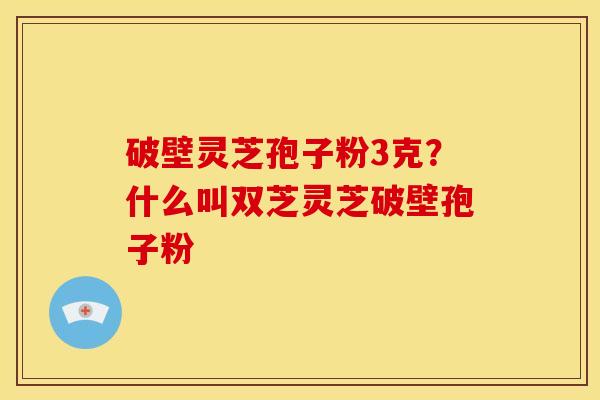 破壁灵芝孢子粉3克?什么叫双芝灵芝破壁孢子粉