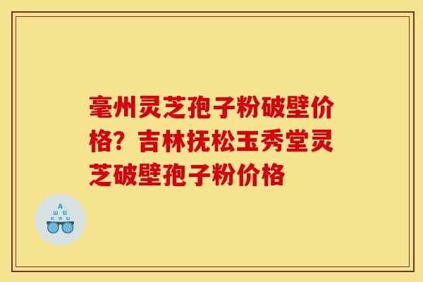 毫州灵芝孢子粉破壁价格?吉林抚松玉秀堂灵芝破壁孢子粉价格