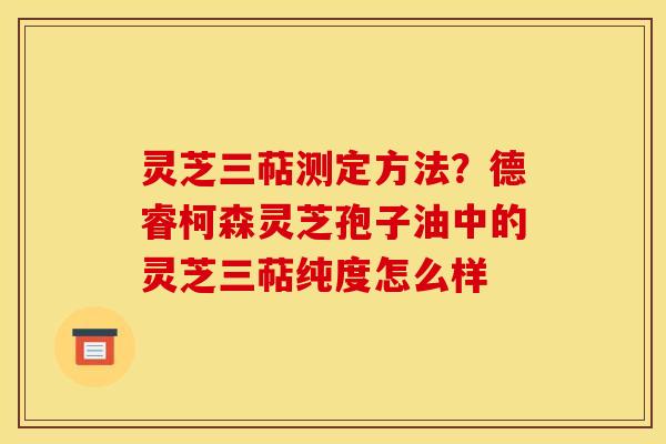 灵芝三萜测定方法？德睿柯森灵芝孢子油中的灵芝三萜纯度怎么样