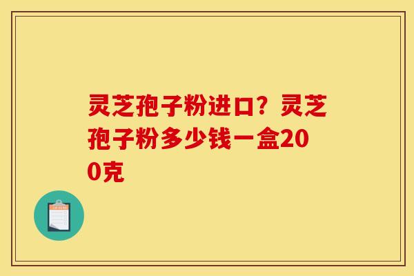 灵芝孢子粉进口?灵芝孢子粉多少钱一盒200克