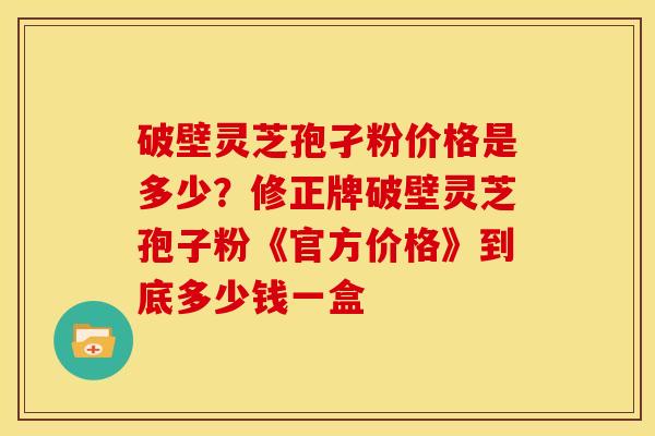 破壁灵芝孢孑粉价格是多少?修正牌破壁灵芝孢子粉《官方价格》到底多少钱一盒