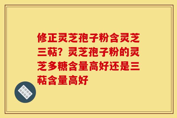 修正灵芝孢子粉含灵芝三萜？灵芝孢子粉的灵芝多糖含量高好还是三萜含量高好
