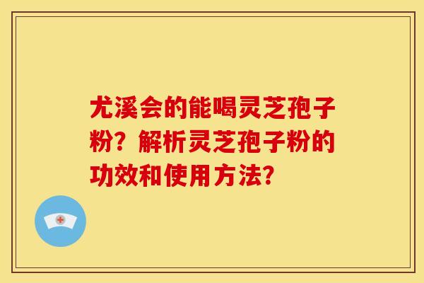 尤溪会的能喝灵芝孢子粉？解析灵芝孢子粉的功效和使用方法？