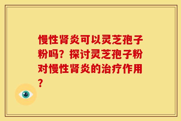 慢性肾炎可以灵芝孢子粉吗？探讨灵芝孢子粉对慢性肾炎的治疗作用？
