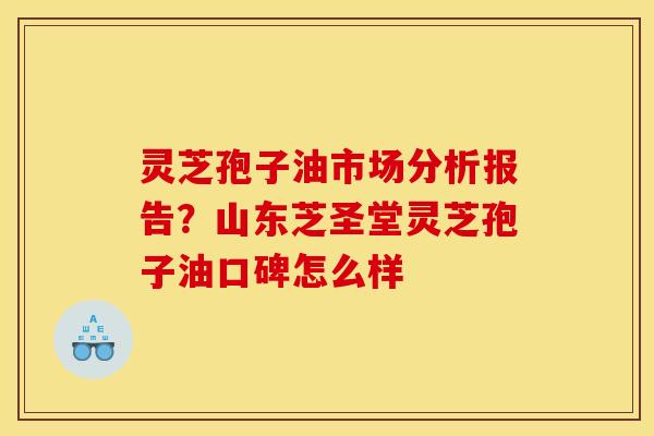 灵芝孢子油市场分析报告？山东芝圣堂灵芝孢子油口碑怎么样