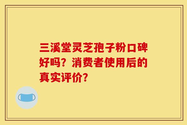 三溪堂灵芝孢子粉口碑好吗?消费者使用后的真实评价?