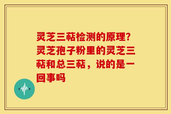 灵芝三萜检测的原理？灵芝孢子粉里的灵芝三萜和总三萜，说的是一回事吗