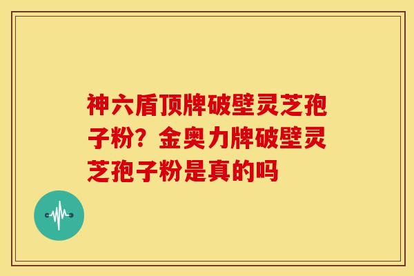 神六盾顶牌破壁灵芝孢子粉？金奥力牌破壁灵芝孢子粉是真的吗