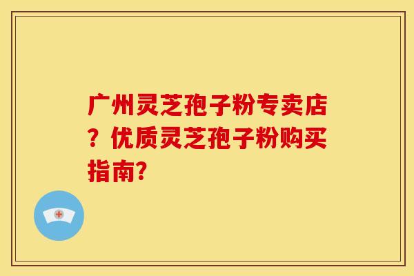广州灵芝孢子粉专卖店？优质灵芝孢子粉购买指南？
