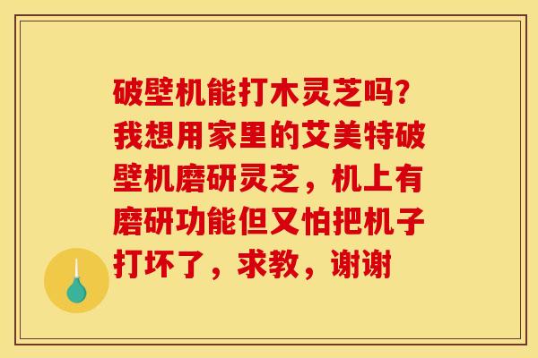 破壁机能打木灵芝吗?我想用家里的艾美特破壁机磨研灵芝,机上有磨研功能但又怕把机子打坏了,求教,谢谢