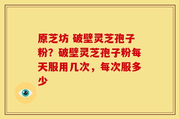 原芝坊 破壁灵芝孢子粉?破壁灵芝孢子粉每天服用几次,每次服多少