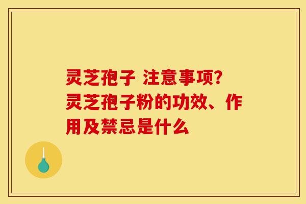 灵芝孢子 注意事项?灵芝孢子粉的功效、作用及禁忌是什么