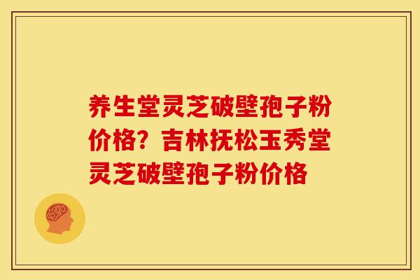 养生堂灵芝破壁孢子粉价格?吉林抚松玉秀堂灵芝破壁孢子粉价格