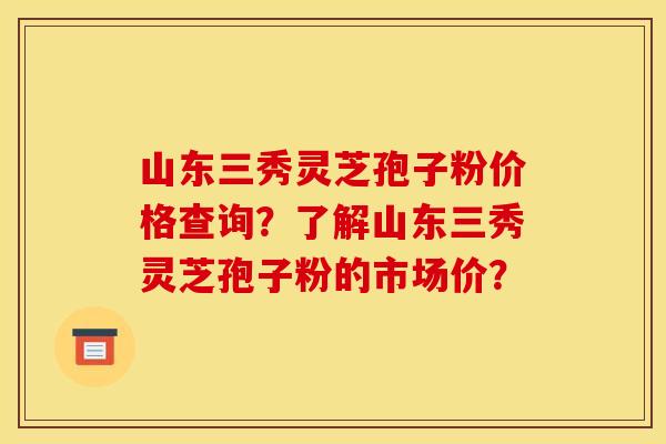 山东三秀灵芝孢子粉价格查询?了解山东三秀灵芝孢子粉的市场价?