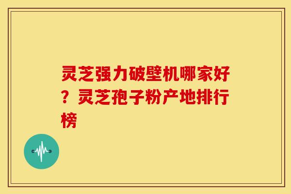 灵芝强力破壁机哪家好?灵芝孢子粉产地排行榜