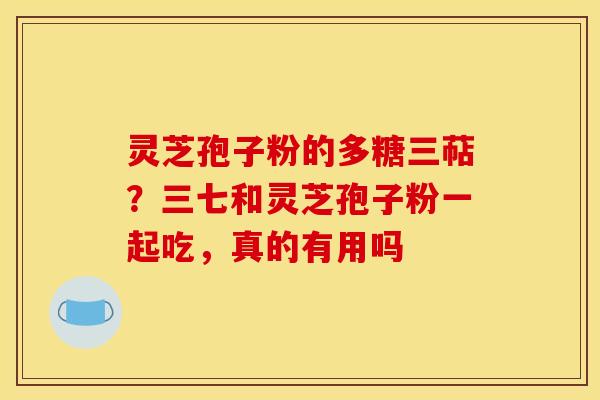 灵芝孢子粉的多糖三萜？三七和灵芝孢子粉一起吃，真的有用吗