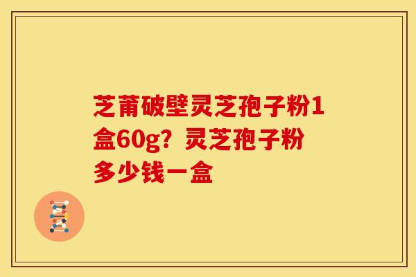 芝莆破壁灵芝孢子粉1盒60g？灵芝孢子粉多少钱一盒