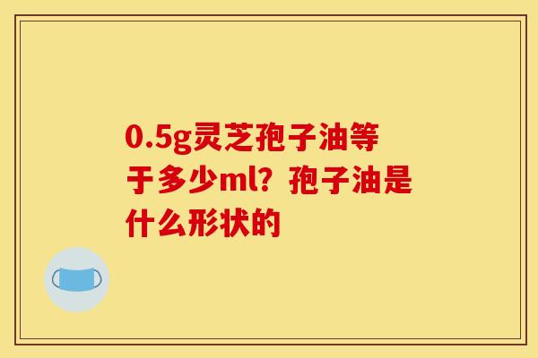 0.5g灵芝孢子油等于多少ml?孢子油是什么形状的