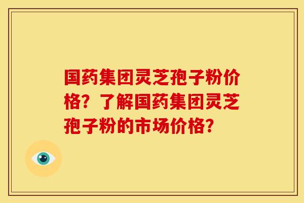 国药集团灵芝孢子粉价格？了解国药集团灵芝孢子粉的市场价格？