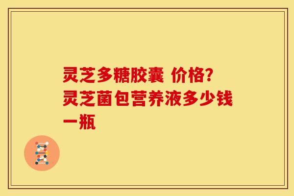 灵芝多糖胶囊 价格？灵芝菌包营养液多少钱一瓶
