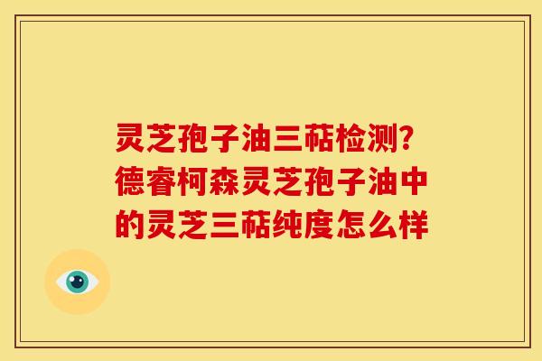 灵芝孢子油三萜检测?德睿柯森灵芝孢子油中的灵芝三萜纯度怎么样