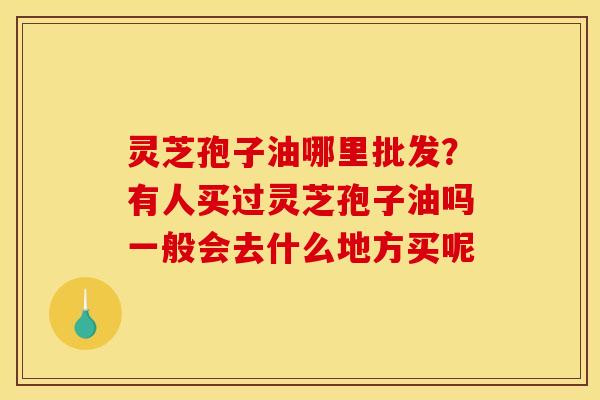灵芝孢子油哪里批发?有人买过灵芝孢子油吗一般会去什么地方买呢