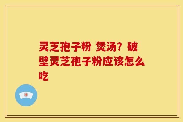 灵芝孢子粉 煲汤?破壁灵芝孢子粉应该怎么吃