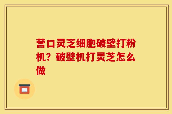 营口灵芝细胞破壁打粉机?破壁机打灵芝怎么做
