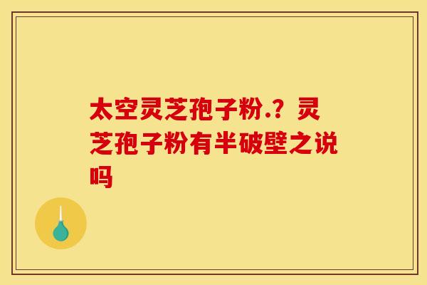 太空灵芝孢子粉.?灵芝孢子粉有半破壁之说吗