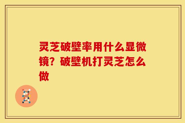 灵芝破壁率用什么显微镜?破壁机打灵芝怎么做