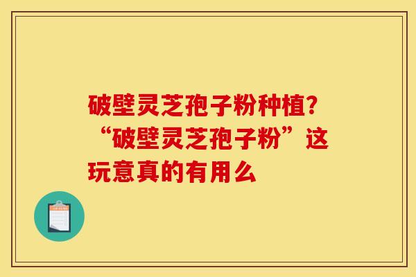 破壁灵芝孢子粉种植？“破壁灵芝孢子粉”这玩意真的有用么