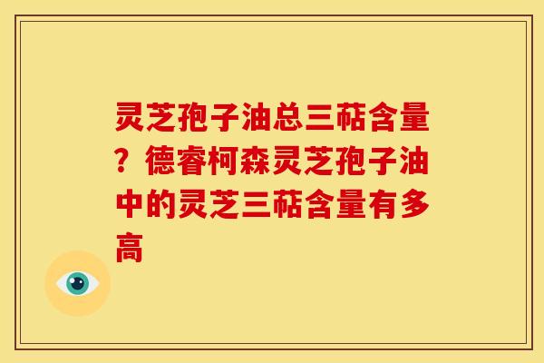 灵芝孢子油总三萜含量?德睿柯森灵芝孢子油中的灵芝三萜含量有多高