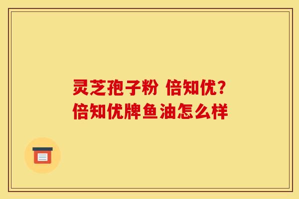灵芝孢子粉 倍知优?倍知优牌鱼油怎么样