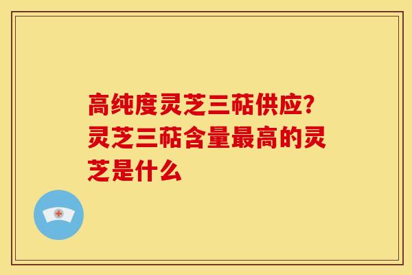 高纯度灵芝三萜供应？灵芝三萜含量最高的灵芝是什么