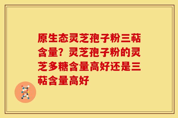 原生态灵芝孢子粉三萜含量？灵芝孢子粉的灵芝多糖含量高好还是三萜含量高好