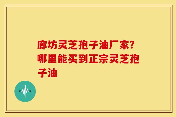 廊坊灵芝孢子油厂家?哪里能买到正宗灵芝孢子油