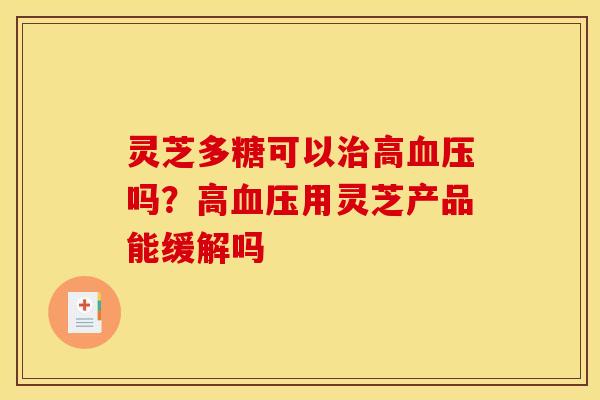 灵芝多糖可以治高血压吗?高血压用灵芝产品能缓解吗