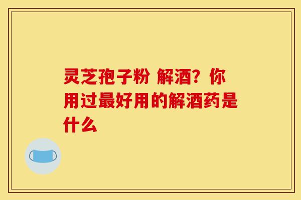 灵芝孢子粉 解酒?你用过最好用的解酒药是什么