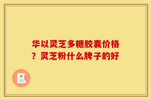 华以灵芝多糖胶囊价格?灵芝粉什么牌子的好